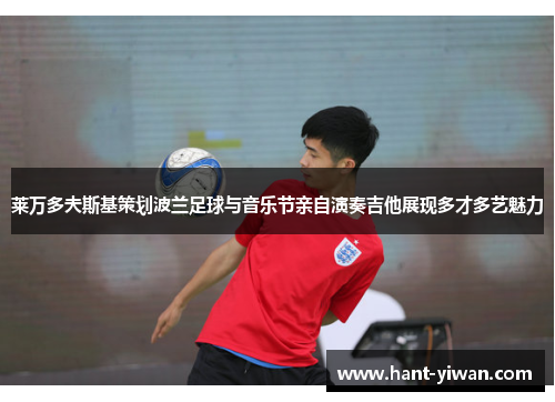 莱万多夫斯基策划波兰足球与音乐节亲自演奏吉他展现多才多艺魅力