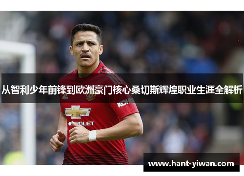 从智利少年前锋到欧洲豪门核心桑切斯辉煌职业生涯全解析