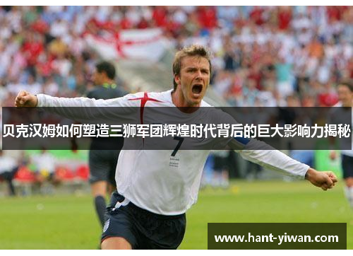 贝克汉姆如何塑造三狮军团辉煌时代背后的巨大影响力揭秘