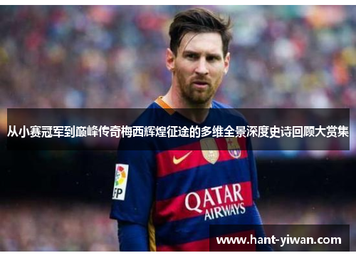 从小赛冠军到巅峰传奇梅西辉煌征途的多维全景深度史诗回顾大赏集