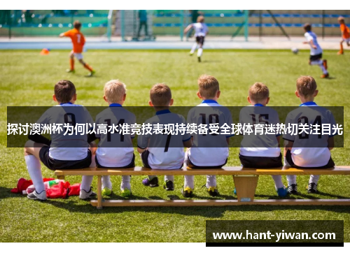 探讨澳洲杯为何以高水准竞技表现持续备受全球体育迷热切关注目光