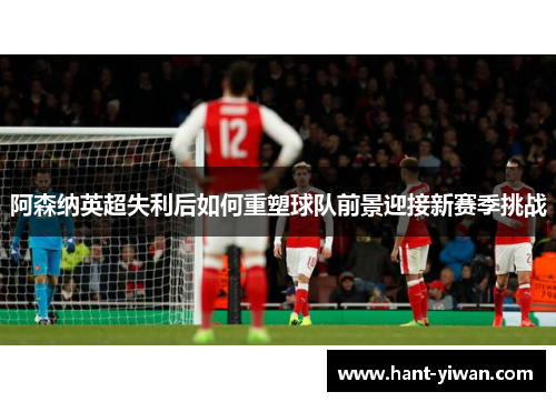 阿森纳英超失利后如何重塑球队前景迎接新赛季挑战