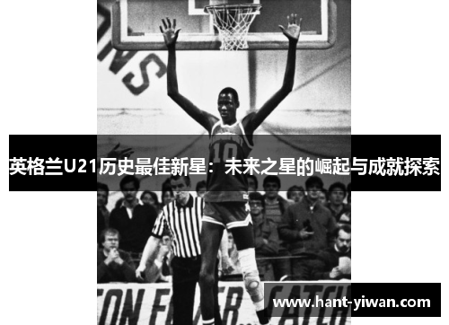 英格兰U21历史最佳新星:未来之星的崛起与成就探索 英格兰U21历史最佳新星:未来之星的崛起与成就探索