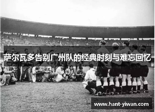 萨尔瓦多告别广州队的经典时刻与难忘回忆 萨尔瓦多告别广州队的经典时刻与难忘回忆