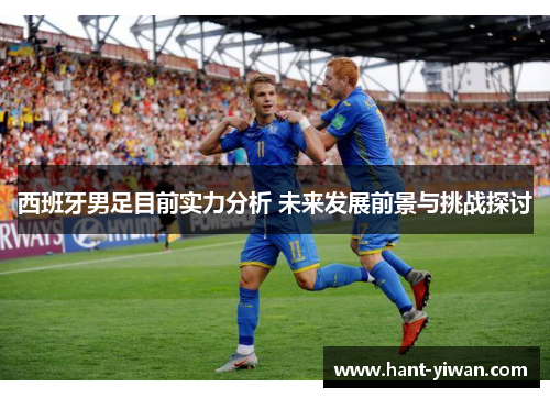 西班牙男足目前实力分析 未来发展前景与挑战探讨 西班牙男足目前实力分析 未来发展前景与挑战探讨