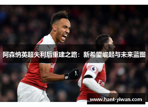 阿森纳英超失利后重建之路:新希望崛起与未来蓝图 阿森纳英超失利后重建之路:新希望崛起与未来蓝图