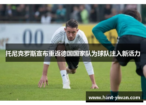 托尼克罗斯宣布重返德国国家队为球队注入新活力 托尼克罗斯宣布重返德国国家队为球队注入新活力