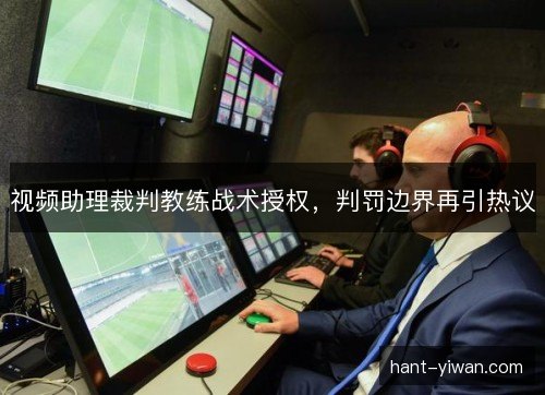 视频助理裁判教练战术授权,判罚边界再引热议 视频助理裁判教练战术授权,判罚边界再引热议